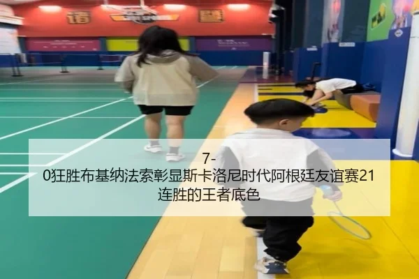 7-0狂胜布基纳法索彰显斯卡洛尼时代阿根廷友谊赛21连胜的王者底色